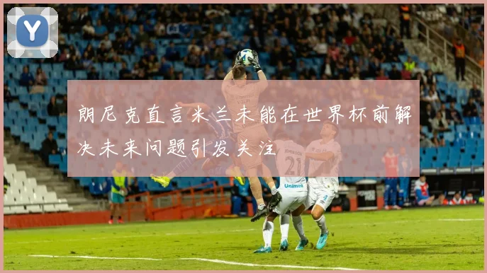 朗尼克直言米兰未能在世界杯前解决未来问题引发关注