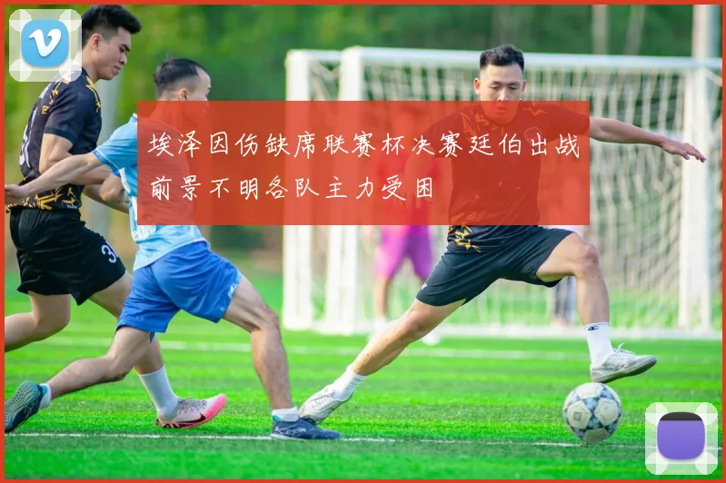 埃泽因伤缺席联赛杯决赛廷伯出战前景不明各队主力受困