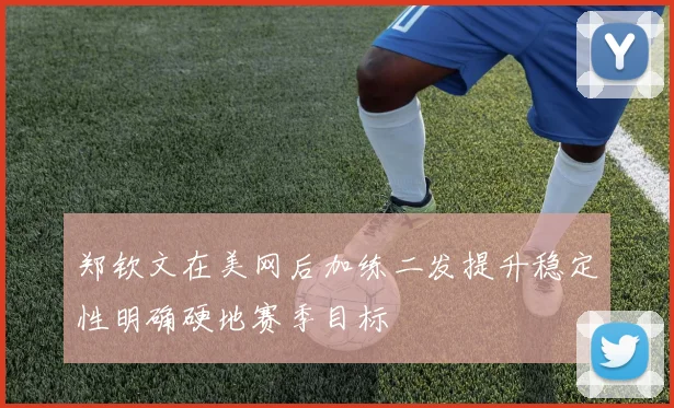郑钦文在美网后加练二发提升稳定性明确硬地赛季目标