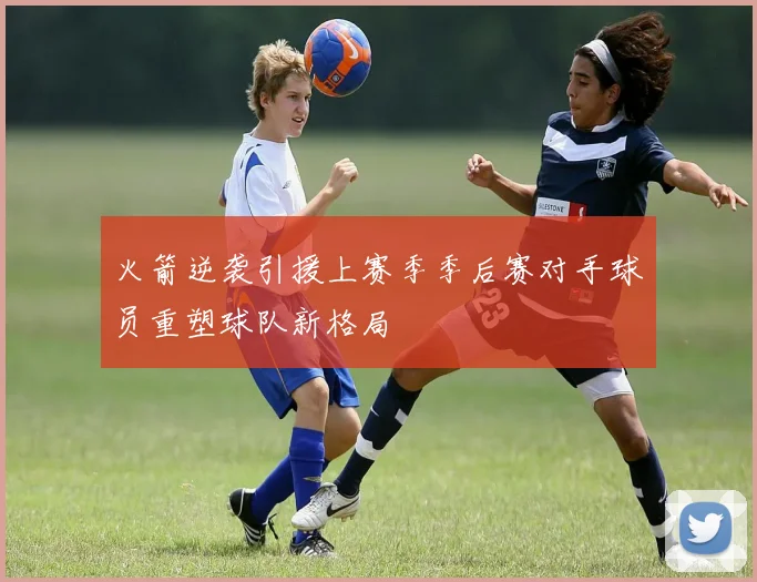 火箭逆袭引援上赛季季后赛对手球员重塑球队新格局