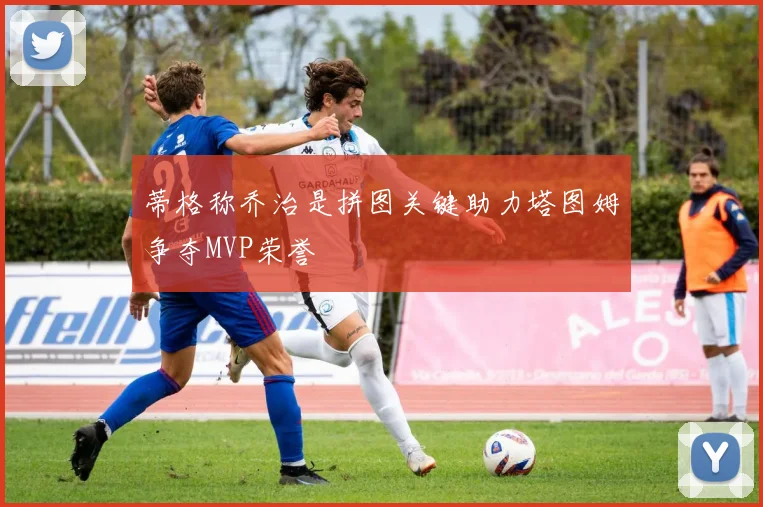 蒂格称乔治是拼图关键助力塔图姆争夺MVP荣誉