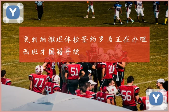 莫利纳推迟体检签约罗马正在办理西班牙国籍手续