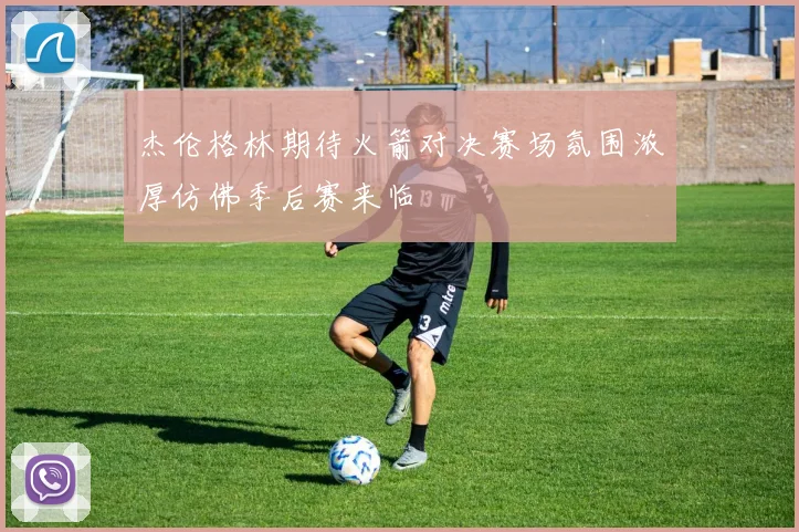 杰伦格林期待火箭对决赛场氛围浓厚仿佛季后赛来临