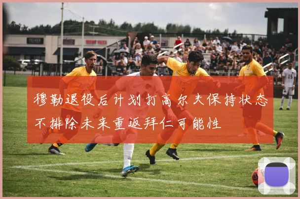 穆勒退役后计划打高尔夫保持状态不排除未来重返拜仁可能性