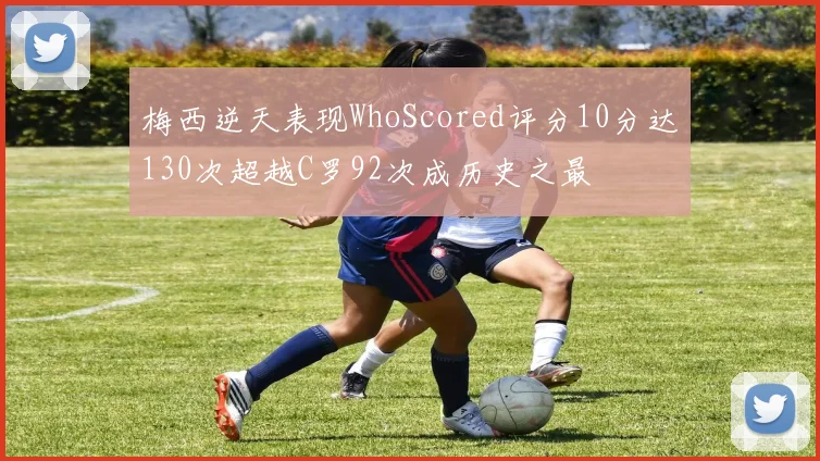梅西逆天表现WhoScored评分10分达130次超越C罗92次成历史之最