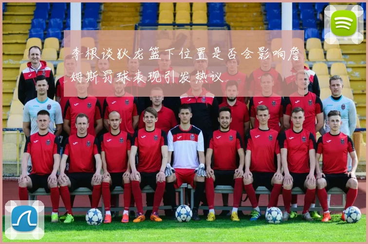 李根谈狄龙篮下位置是否会影响詹姆斯罚球表现引发热议