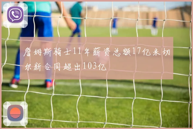 詹姆斯骑士11年薪资总额17亿米切尔新合同超出103亿