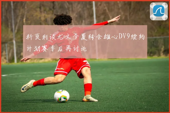 科莫利谈尤文今夏转会雄心DV9续约计划赛季后再讨论