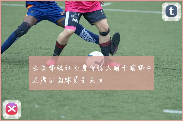 法国锋线组合身价惊人前十前锋中五席法国球员引关注