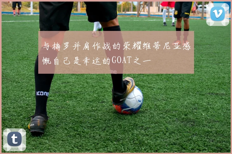 与梅罗并肩作战的荣耀维蒂尼亚感慨自己是幸运的GOAT之一