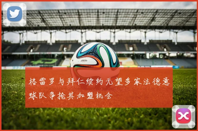 格雷罗与拜仁续约无望多家法德意球队争抢其加盟机会