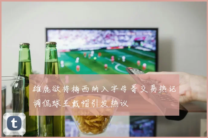 雄鹿欲将梅西纳入字母哥交易热记调侃球王戴帽引发热议