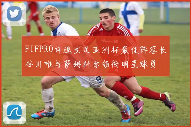 FIFPRO评选女足亚洲杯最佳阵容长谷川唯与萨姆科尔领衔明星球员
