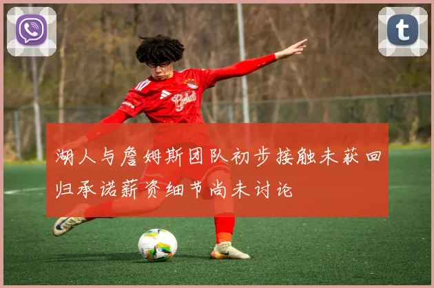 湖人与詹姆斯团队初步接触未获回归承诺薪资细节尚未讨论