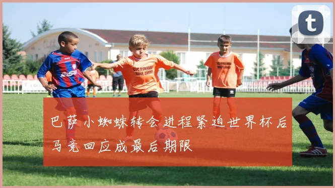 巴萨小蜘蛛转会进程紧迫世界杯后马竞回应成最后期限