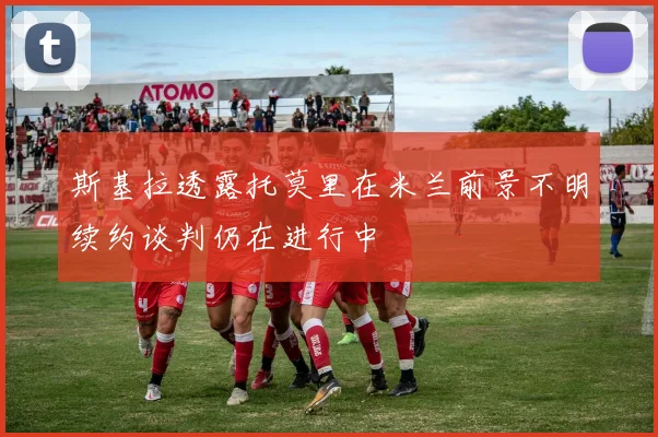 斯基拉透露托莫里在米兰前景不明续约谈判仍在进行中