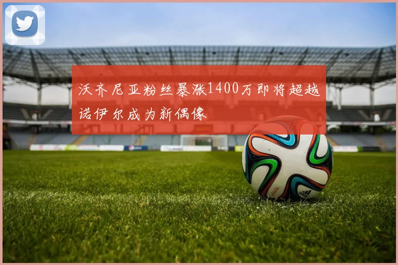沃齐尼亚粉丝暴涨1400万即将超越诺伊尔成为新偶像