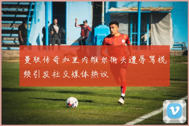 曼联传奇加里内维尔街头遭辱骂视频引发社交媒体热议