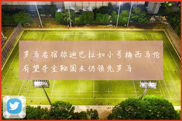 罗马名宿称迪巴拉如小号梅西马伦有望夺金靴国米仍领先罗马