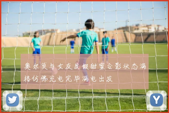 奥尔莫与女友度假甜蜜合影状态满格仿佛充电完毕满电出发