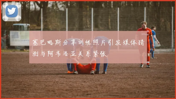塞巴略斯分享训练照片引发媒体猜测与阿韦洛亚关系紧张