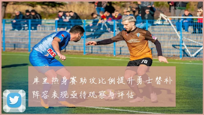 库里热身赛助攻比例提升勇士替补阵容表现亟待观察与评估
