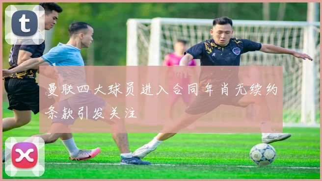 曼联四大球员进入合同年肖无续约条款引发关注
