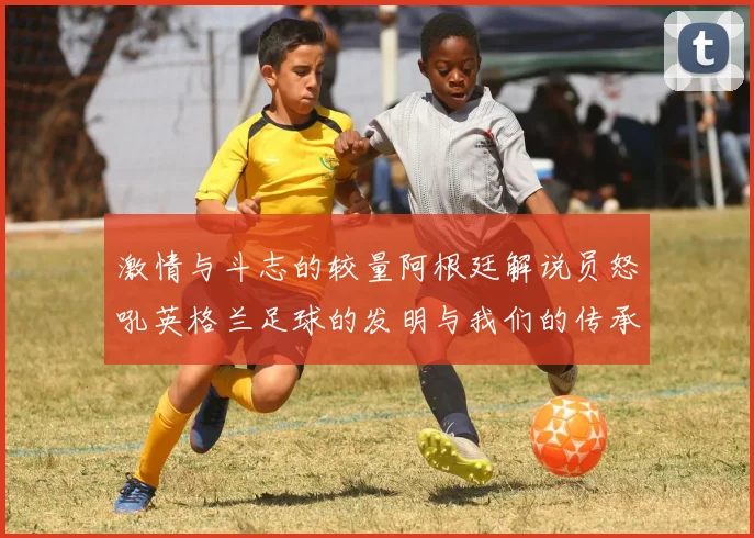 激情与斗志的较量阿根廷解说员怒吼英格兰足球的发明与我们的传承