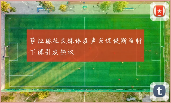 萨拉赫社交媒体发声或促使斯洛特下课引发热议