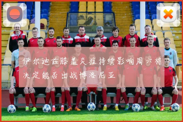 伊尔迪兹膝盖炎症持续影响周六将决定能否出战博洛尼亚