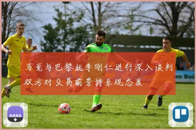 马竞与巴黎就李刚仁进行深入谈判双方对交易前景持乐观态度