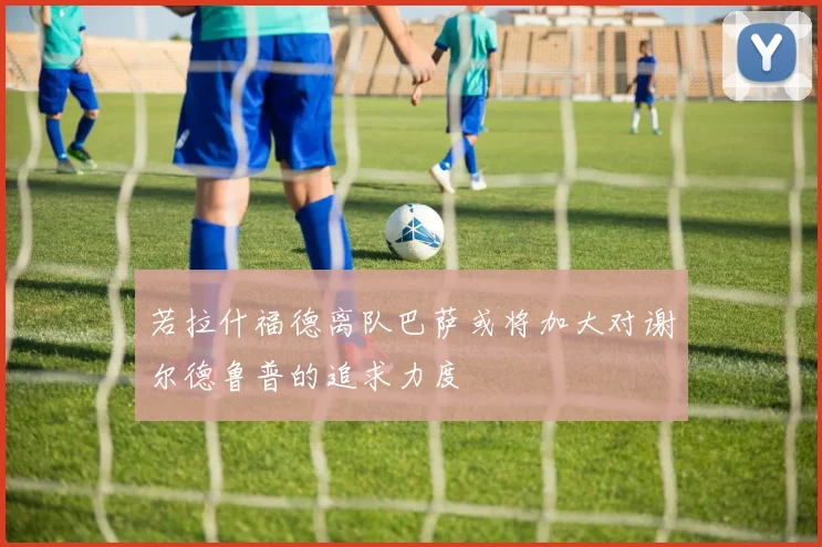 若拉什福德离队巴萨或将加大对谢尔德鲁普的追求力度