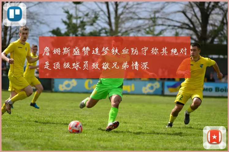 詹姆斯盛赞追梦铁血防守称其绝对是顶级球员致敬兄弟情深