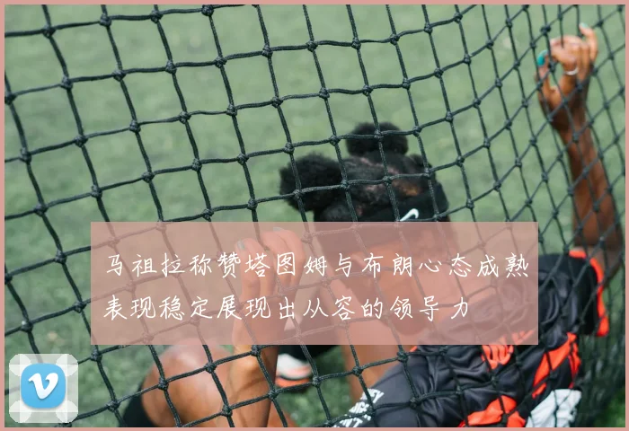 马祖拉称赞塔图姆与布朗心态成熟表现稳定展现出从容的领导力
