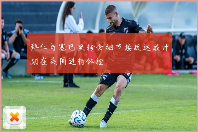 拜仁与塞巴里转会细节接近达成计划在美国进行体检