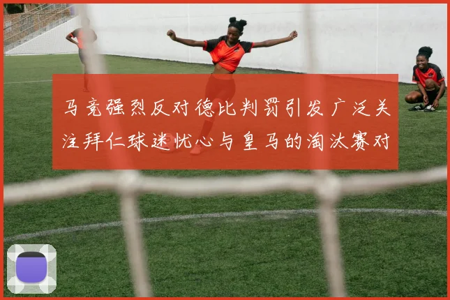 马竞强烈反对德比判罚引发广泛关注拜仁球迷忧心与皇马的淘汰赛对决