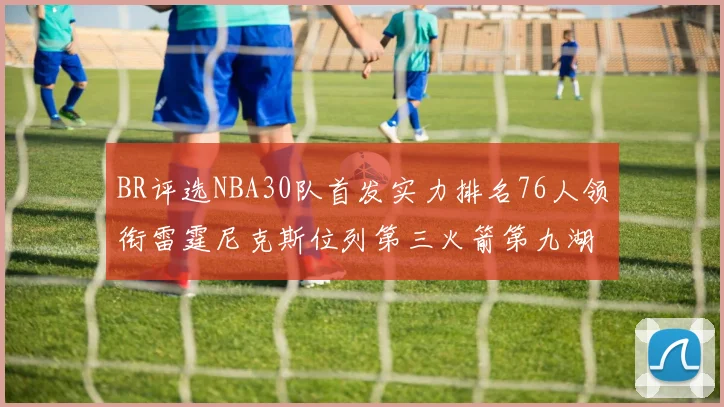 BR评选NBA30队首发实力排名76人领衔雷霆尼克斯位列第三火箭第九湖人第十六