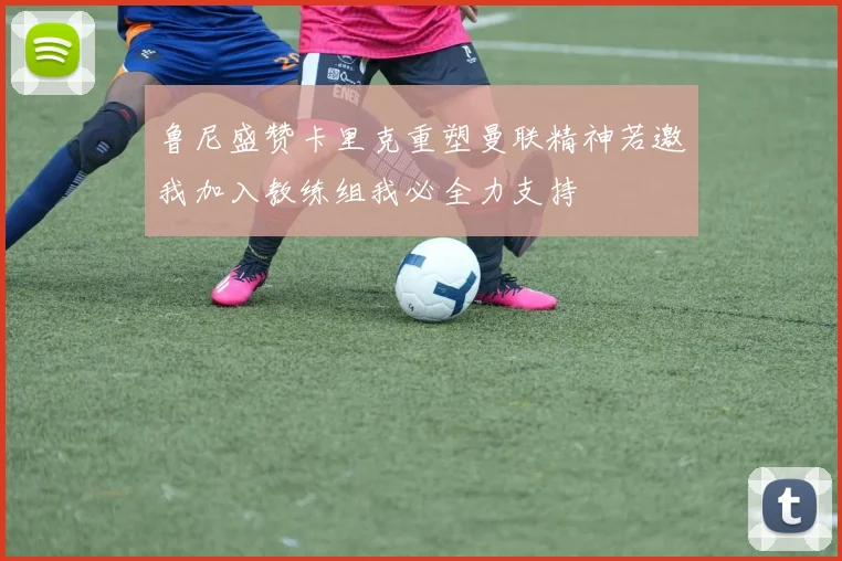 鲁尼盛赞卡里克重塑曼联精神若邀我加入教练组我必全力支持